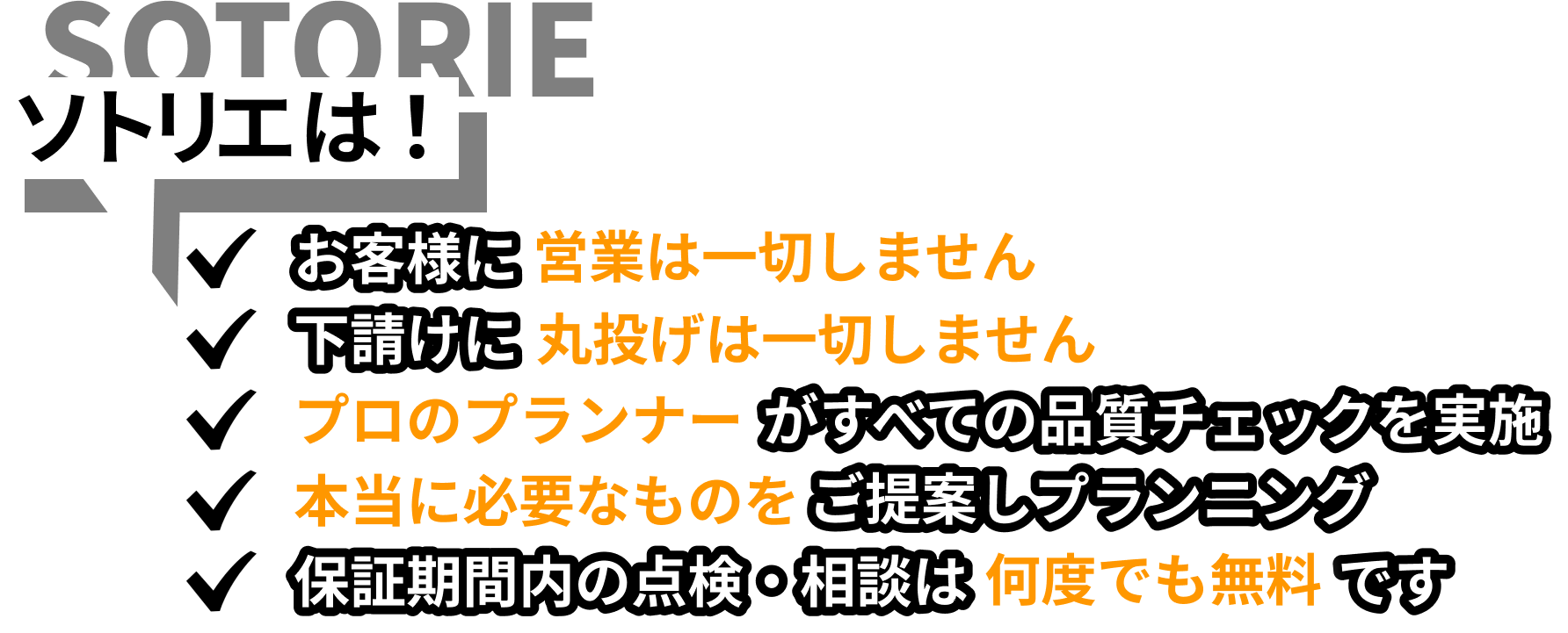 ソトリエは！お客様に営業は一切しません。下請けに丸投げは一切しません。プロのプランナーがすべての品質チェックを実施。本当に必要なものをご提案しプランニング。お引き渡し後の点検・ご相談にも、担当店舗が丁寧に対応します