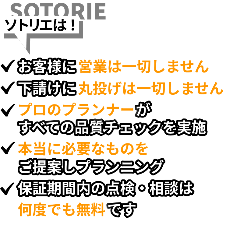 ソトリエは！お客様に営業は一切しません。下請けに丸投げは一切しません。プロのプランナーがすべての品質チェックを実施。本当に必要なものをご提案しプランニング。お引き渡し後の点検・ご相談にも、担当店舗が丁寧に対応します